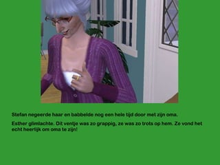 Stefan negeerde haar en babbelde nog een hele tijd door met zijn oma. Esther glimlachte. Dit ventje was zo grappig, ze was zo trots op hem. Ze vond het echt heerlijk om oma te zijn!  