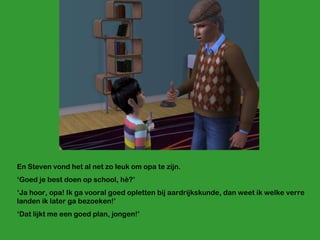 En Steven vond het al net zo leuk om opa te zijn. ‘ Goed je best doen op school, hè?’ ‘ Ja hoor, opa! Ik ga vooral goed opletten bij aardrijkskunde, dan weet ik welke verre landen ik later ga bezoeken!’ ‘ Dat lijkt me een goed plan, jongen!’ 