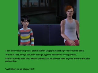 Toen alle visite weg was, plofte Stefan uitgeput naast zijn vader op de bank. ‘ Het is al laat, zou je ook niet eens je pyjama aandoen?’ vroeg David. Stefan hoorde hem niet. Waarschijnlijk zat hij alweer heel ergens anders met zijn gedachten. *wat lijken ze op elkaar <3 !! 