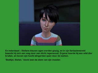 En inderdaad – Stefans blauwe ogen werden glazig, en in zijn fantasiewereld baande hij zich een weg door een dicht regenwoud. Ergens hoorde hij een wild dier brullen, en boven zijn hoofd slingerden apen door de bomen.  ‘ Bedtijd, Stefan.’ klonk toen de stem van zijn moeder. 