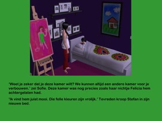 ‘ Weet je zeker dat je deze kamer wilt? We kunnen altijd een andere kamer voor je verbouwen.’ zei Sofie. Deze kamer was nog precies zoals haar nichtje Felicia hem achtergelaten had. ‘ Ik vind hem juist mooi. Die felle kleuren zijn vrolijk.’ Tevreden kroop Stefan in zijn nieuwe bed. 
