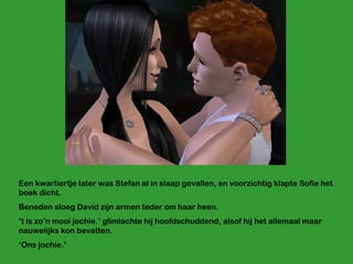 Een kwartiertje later was Stefan al in slaap gevallen, en voorzichtig klapte Sofie het boek dicht. Beneden sloeg David zijn armen teder om haar heen. ‘ t is zo’n mooi jochie.’ glimlachte hij hoofdschuddend, alsof hij het allemaal maar nauwelijks kon bevatten. ‘ Ons jochie.’  