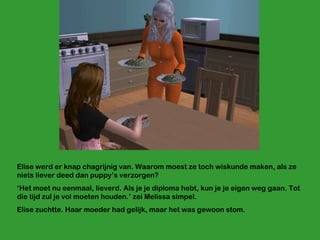 Elise werd er knap chagrijnig van. Waarom moest ze toch wiskunde maken, als ze niets liever deed dan puppy’s verzorgen?  ‘ Het moet nu eenmaal, lieverd. Als je je diploma hebt, kun je je eigen weg gaan. Tot die tijd zul je vol moeten houden.’ zei Melissa simpel.  Elise zuchtte. Haar moeder had gelijk, maar het was gewoon stom. 