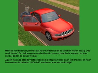 Melissa vond het wel jammer dat haar kinderen niet zo fanatiek waren als zij, wat werk betrof. Ze hadden geen van beiden zin om een baantje te zoeken, en voor school deden ze ook al weinig. Zij zelf was nog steeds vastberaden om de top van haar baan te bereiken, en haar levenswens te behalen. $100.000 verdienen was niet makkelijk! 