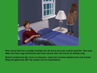 Ook Jenna had het vreselijk moeilijk met de dood van haar oudste dochter. Sira was alles wat haar nog herinnerde aan haar eerste man. Nu waren ze allebei weg. Robert probeerde zijn vrouw te steunen, maar het verdriet maakte hem ook kwaad. Waarom gebeurde dit? Hij voelde zich zó machteloos. 