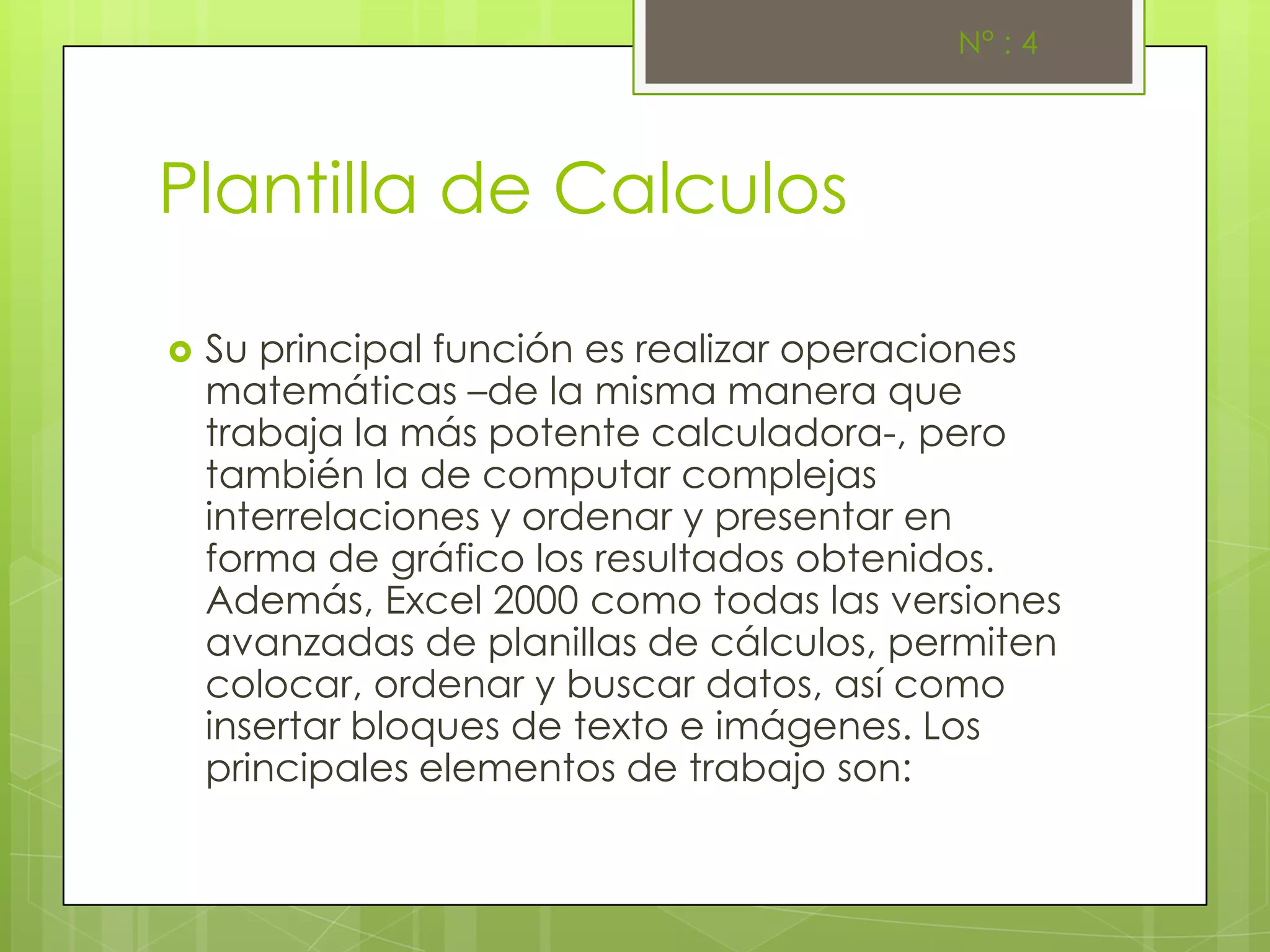 N° : 4




Plantilla de Calculos

   Su principal función es realizar operaciones
    matemáticas –de la misma manera que
    trabaja la más potente calculadora-, pero
    también la de computar complejas
    interrelaciones y ordenar y presentar en
    forma de gráfico los resultados obtenidos.
    Además, Excel 2000 como todas las versiones
    avanzadas de planillas de cálculos, permiten
    colocar, ordenar y buscar datos, así como
    insertar bloques de texto e imágenes. Los
    principales elementos de trabajo son:
 