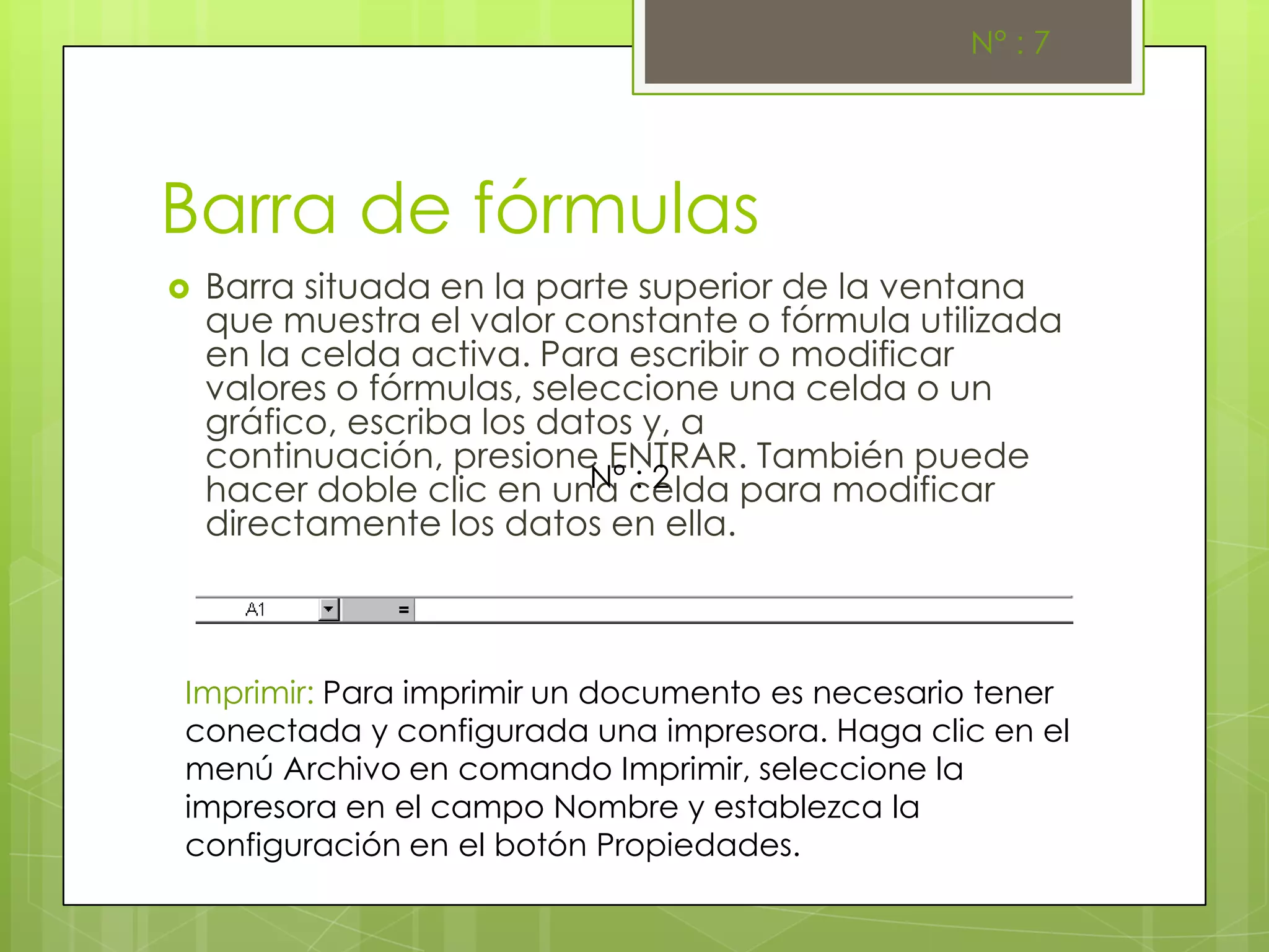 N° : 7




Barra de fórmulas
   Barra situada en la parte superior de la ventana
    que muestra el valor constante o fórmula utilizada
    en la celda activa. Para escribir o modificar
    valores o fórmulas, seleccione una celda o un
    gráfico, escriba los datos y, a
    continuación, presione ENTRAR. También puede
                            N° : 2
    hacer doble clic en una celda para modificar
    directamente los datos en ella.



Imprimir: Para imprimir un documento es necesario tener
conectada y configurada una impresora. Haga clic en el
menú Archivo en comando Imprimir, seleccione la
impresora en el campo Nombre y establezca la
configuración en el botón Propiedades.
 