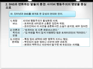 2. SNS와 변화하는 말들의 풍경: 사이버 행동주의의 명암을 중심
으로
마. 인터넷과 SNS를 매개로 한 감성의 연대와 전이.
1) 희망
버스
사이버 행동주의가 활성화된 사례.
- 트위터로 네티즌과 소통한 김진숙 위원.
- 온라인에서 이 사안을 공론화시킨 소설가 공지영, 배우 김여진
2) 언론과
학자의
반응
- “트위터는 또 다른 희망버스였다.”
- “김 위원을 죽지 않게 지탱했던 힘은 트워터리언의 격려였다.”
3) 이면의
문제점
- 특정 정치 세력에 대한 맹목적 지지나 혐오.
- 확인되지 않은 정보나 사안에 대한 리트윗.
- 본래의 맥락이나 사안에서 탈구된 채 유포되는 사례들.
 
