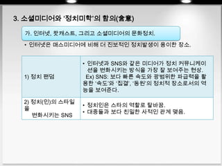 3. 소셜미디어와 ‘정치미학’의 함의(含意)
• 인터넷은 매스미디어에 비해 더 진보적인 정치발생이 용이한 장소.
가. 인터넷, 팟캐스트, 그리고 소셜미디어의 문화정치.
1) 정치 팬덤
• 인터넷과 SNS와 같은 미디어가 정치 커뮤니케이
션을 변화시키는 방식을 가장 잘 보여주는 현상.
Ex) SNS: 보다 빠른 속도와 광범위한 파급력을 활
용한 ‘속도’와 ‘집결’, ‘동원’의 정치적 장소로서의 역
능을 보여준다.
2) 정치(인)의 스타일
을
변화시키는 SNS
• 정치인은 스타의 역할로 탈바꿈.
• 대중들과 보다 친밀한 사적인 관계 맺음.
 