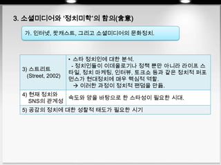 3. 소셜미디어와 ‘정치미학’의 함의(含意)
가. 인터넷, 팟캐스트, 그리고 소셜미디어의 문화정치.
3) 스트리트
(Street, 2002)
• 스타 정치인에 대한 분석.
- 정치인들이 이데올로기나 정책 뿐만 아니라 라이프 스
타일, 정치 마케팅, 인터뷰, 토크쇼 등과 같은 정치적 퍼포
먼스가 현대정치에 매우 핵심적 역할.
 이러한 과정이 정치적 팬덤을 만듦.
4) 현재 정치와
SNS의 관계성
속도와 양을 바탕으로 한 스타성이 필요한 시대.
5) 공감의 정치에 대한 성찰적 태도가 필요한 시기
 