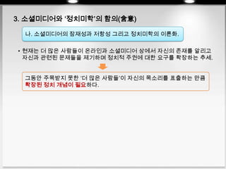 3. 소셜미디어와 ‘정치미학’의 함의(含意)
나. 소셜미디어의 잠재성과 저항성 그리고 정치미학의 이론화.
• 현재는 더 많은 사람들이 온라인과 소셜미디어 상에서 자신의 존재를 알리고
자신과 관련된 문제들을 제기하며 정치적 주권에 대한 요구를 확장하는 추세.
그동안 주목받지 못한 ‘더 많은 사람들’이 자신의 목소리를 표출하는 만큼
확장된 정치 개념이 필요하다.
 