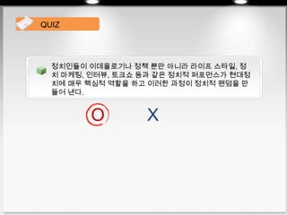정치인들이 이데올로기나 정책 뿐만 아니라 라이프 스타일, 정
치 마케팅, 인터뷰, 토크쇼 등과 같은 정치적 퍼포먼스가 현대정
치에 매우 핵심적 역할을 하고 이러한 과정이 정치적 팬덤을 만
들어 낸다.
QUIZ
O X
 