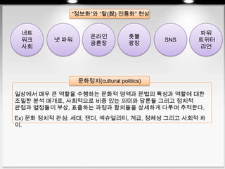일상에서 매우 큰 역할을 수행하는 문화적 영역과 문법의 특성과 역할에 대한
조밀한 분석 매개로, 사회적으로 비중 있는 의미와 담론들 그리고 정치적
관점과 열정들이 부상, 표출하는 과정과 함의들을 상세하게 다루며 추적한다.
Ex) 문화 정치적 관심: 세대, 젠더, 섹슈얼리티, 계급, 정체성 그리고 사회적 차
이.
네트
워크
사회
넷 파워
온라인
공론장
촛불
광장
SNS
파워
트위터
리언
문화정치(cultural politics)
“정보화”와 “탈(脫) 전통화” 현상
 