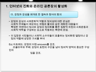 1. 인터넷의 진화와 온라인 공론장의 활성화
다. 감정과 감성을 매개로 한 결속과 참여의 함의
• 감정과 감성의 사회문화적 역할과 정치성에 대한 관심은
사회적 주체들이 체감하는 위협과 불의와 같은 체화된 대응들이
특정한 국면에서 정서와 감정의 정치화를 통한 집합적 차원의 사회운동과
사회적 역학을 구성하는 요소로 작동하는 측면에 초점.
• 이 입장은 시민들이나 사회적 소수자들이 표출하는 정치화된 열정이나 감
정의 역할에 상당한 가치를 부여
Ex) 아흐메드: 감정의 어원 emovere를 강조.
라클라우와 무페: 감정이 표현의 수단을 넘어 정치적 영역의 중요한 구성
인자
임을 강조.
 