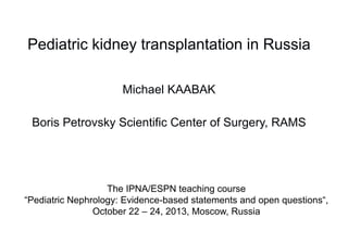 Pediatric kidney transplantation in Russia
Michael KAABAK
Boris Petrovsky Scientific Center of Surgery, RAMS

The IPNA/ESPN teaching course
“Pediatric Nephrology: Evidence-based statements and open questions“,
October 22 – 24, 2013, Moscow, Russia

 