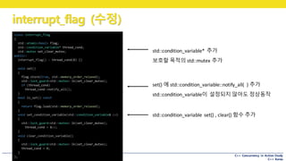 C++ Concurrency in Action Study
C++ Korea
interrupt_flag (수정)
std::condition_variable*	 추가
보호할 목적의 std::mutex 추가
class interrupt_flag
{
std::atomic<bool> flag;
std::condition_variable* thread_cond;
std::mutex set_clear_mutex;
public:
interrupt_flag() : thread_cond(0) {}
void set()
{
flag.store(true, std::memory_order_relaxed);
std::lock_guard<std::mutex> lk(set_clear_mutex);
if (thread_cond)
thread_cond->notify_all();
}
bool is_set() const
{
return flag.load(std::memory_order_relaxed);
}
void set_condition_variable(std::condition_variable& cv)
{
std::lock_guard<std::mutex> lk(set_clear_mutex);
thread_cond = &cv;
}
void clear_condition_variable()
{
std::lock_guard<std::mutex> lk(set_clear_mutex);
thread_cond = 0;
}
};
set()	에 std::condition_variable::notify_all(	 )	추가
std::condition_variable이 설정되지 않아도 정상동작
std::condition_variable set()	,	clear()	함수 추가
 