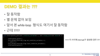 C++ Concurrency in Action Study
C++ Korea
DEMO 결과는 ???
12
• 잘 동작함
• 별 문제 없어 보임
• 앞서 본 while-loop	 형식도 여기서 잘 동작함
• 근데 ????
void interruptible_wait(std::condition_variable& cv, std::unique_lock<std::mutex>& lk)
{
interruption_point();
this_thread_interrupt_flag.set_condition_variable(cv);
cv.wait(lk);
this_thread_interrupt_flag.clear_condition_variable();
interruption_point();
}
이 사이에 interrupt가 발생한 경우 ???
 