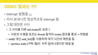 C++ Concurrency in Action Study
C++ Korea
DEMO 결과는 ???
14
• interrupt	씹혔음 ;;;;
• 다시 보내니깐 정상적으로 interrupt	됨
• 그럼 대안은 ????
• 그 사이를 다른 std::mutex로 보호 ?
• 서로의 수명을 모르는 thread	들끼리 mutex 참조를 통과 -> 위험함
• wait()	대신 wait_for()를 사용하여 대기 시간의 제한을 둠
• spurious	wake	(가짜 깸)이 자주 일어나겠지만 해결 됨
 