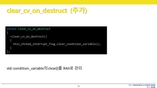 C++ Concurrency in Action Study
C++ Korea
clear_cv_on_destruct (추가)
16
std::condition_variable의clear()를 RAII로 관리
struct clear_cv_on_destruct
{
~clear_cv_on_destruct()
{
this_thread_interrupt_flag.clear_condition_variable();
}
};
 