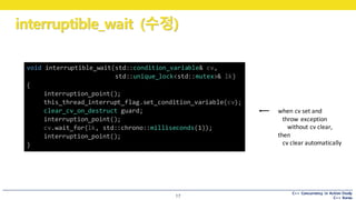 C++ Concurrency in Action Study
C++ Korea
interruptible_wait (수정)
17
void interruptible_wait(std::condition_variable& cv,
std::unique_lock<std::mutex>& lk)
{
interruption_point();
this_thread_interrupt_flag.set_condition_variable(cv);
clear_cv_on_destruct guard;
interruption_point();
cv.wait_for(lk, std::chrono::milliseconds(1));
interruption_point();
}
when	cv	set	and
throw	exception
without	cv	clear,
then
cv	clear	automatically
 