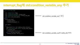 C++ Concurrency in Action Study
C++ Korea
interrupt_flag에 std::condition_variable_any 추가
22
class interrupt_flag
{
std::atomic<bool> flag;
std::condition_variable* thread_cond;
std::condition_variable_any* thread_cond_any;
std::mutex set_clear_mutex;
public:
interrupt_flag()
: thread_cond(0)
, thread_cond_any(0) {}
void set()
{
flag.store(true, std::memory_order_relaxed);
std::lock_guard<std::mutex> lk(set_clear_mutex);
if (thread_cond)
thread_cond->notify_all();
else if (thread_cond_any)
thread_cond_any->notify_all();
}
std::condition_variable_any*	 추가
std::condition_variable_any의 notify_all()	 추가
 