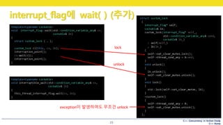 C++ Concurrency in Action Study
C++ Korea
interrupt_flag에 wait( ) (추가)
23
template<typename Lockable>
void interrupt_flag::wait(std::condition_variable_any& cv,
Lockable& lk)
{
struct custom_lock { … };
custom_lock cl(this, cv, lk);
interruption_point();
cv.wait(cl);
interruption_point();
}
struct custom_lock
{
interrupt_flag* self;
Lockable& lk;
custom_lock(interrupt_flag* self_,
std::condition_variable_any& cond,
Lockable& lk_)
: self(self_)
, lk(lk_)
{
self->set_clear_mutex.lock();
self->thread_cond_any = &cond;
}
void unlock()
{
lk.unlock();
self->set_clear_mutex.unlock();
}
void lock()
{
std::lock(self->set_clear_mutex, lk);
}
~custom_lock()
{
self->thread_cond_any = 0;
self->set_clear_mutex.unlock();
}
};
lock
unlock
exception이 발생하여도 무조건 unlock
template<typename Lockable>
void interruptible_wait(std::condition_variable_any& cv,
Lockable& lk)
{
this_thread_interrupt_flag.wait(cv, lk);
}
 