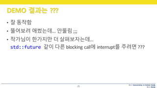 C++ Concurrency in Action Study
C++ Korea
DEMO 결과는 ???
25
• 잘 동작함
• 뚤어보려 애썼는데…	안뚤림 ;;;
• 작가님이 한가지만 더 살펴보자는데…
std::future 같이 다른 blocking	call에 interrupt를 주려면 ???
 
