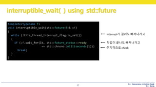 C++ Concurrency in Action Study
C++ Korea
interruptible_wait( ) using std::future
27
interrupt가 걸려도 빠져나가고
template<typename T>
void interruptible_wait(std::future<T>& uf)
{
while (!this_thread_interrupt_flag.is_set())
{
if (uf.wait_for(lk, std::future_status::ready
== std::chrono::milliseconds(1)))
break;
}
}
작업이 끝나도 빠져나가고
주기적으로 check
 