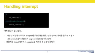 C++ Concurrency in Action Study
C++ Korea
Handling interrupt
31
딱히 설명이 필요할지…
try
{
do_something();
}
catch (thread_interrupted&)
{
handle_interrupt();
}
- 그런데,	이렇게 외부에서 exception을 처리 하는 경우,	만약 실수로 처리를 안하게 되면 ?
std::terminate()가 호출되어 program이 종료 될 수도 있다.
- 왠만하면 thread	내부에서 exception을 처리해 주는게 안전하다.
 