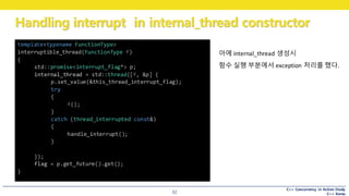 C++ Concurrency in Action Study
C++ Korea
Handling interrupt in internal_thread constructor
32
아에 internal_thread 생성시
함수 실행 부분에서 exception 처리를 했다.
template<typename FunctionType>
interruptible_thread(FunctionType f)
{
std::promise<interrupt_flag*> p;
internal_thread = std::thread([f, &p] {
p.set_value(&this_thread_interrupt_flag);
try
{
f();
}
catch (thread_interrupted const&)
{
handle_interrupt();
}
});
flag = p.get_future().get();
}
 