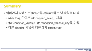 C++ Concurrency in Action Study
C++ Korea
Summary
33
• 여러가지 방법으로 thread를 interrupt하는 방법을 살펴 봄.
• while-loop	안에서 interruption_point(	)	체크
• std::condition_variable,	std::condition_variable_any를 이용
• 다른 blocking	방법에 대한 예제 (std::future)
 