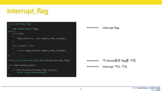 C++ Concurrency in Action Study
C++ Korea
interrupt_flag
5
class interrupt_flag
{
std::atomic<bool> flag;
public:
void set()
{
flag.store(true, std::memory_order_relaxed);
}
bool is_set() const
{
return flag.load(std::memory_order_relaxed);
}
};
thread_local interrupt_flag this_thread_interrupt_flag;
void interruption_point()
{
if (this_thread_interrupt_flag.is_set())
throw thread_interrupted();
}
interrupt	거는 기능
각 thread별로 flag를 가짐
interrupt	flag
 