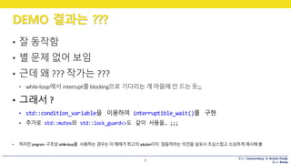 C++ Concurrency in Action Study
C++ Korea
DEMO 결과는 ???
7
• 잘 동작함
• 별 문제 없어 보임
• 근데 왜 ???	작가는 ???
• while-loop에서 interrupt를blocking으로 기다리는 게마음에안 드는듯;;;
• 그래서 ?
• std::condition_variable을 이용하여 interruptible_wait()를 구현
• 추가로 std::mutex와 std::lock_guard<>도 같이 사용을… ;;;
• 하지만program	구조상while-loop를 사용하는 경우는이예제가최고의 solution이지 않을까라는 의견을 살포시조심스럽고 소심하게 제시해봄
 