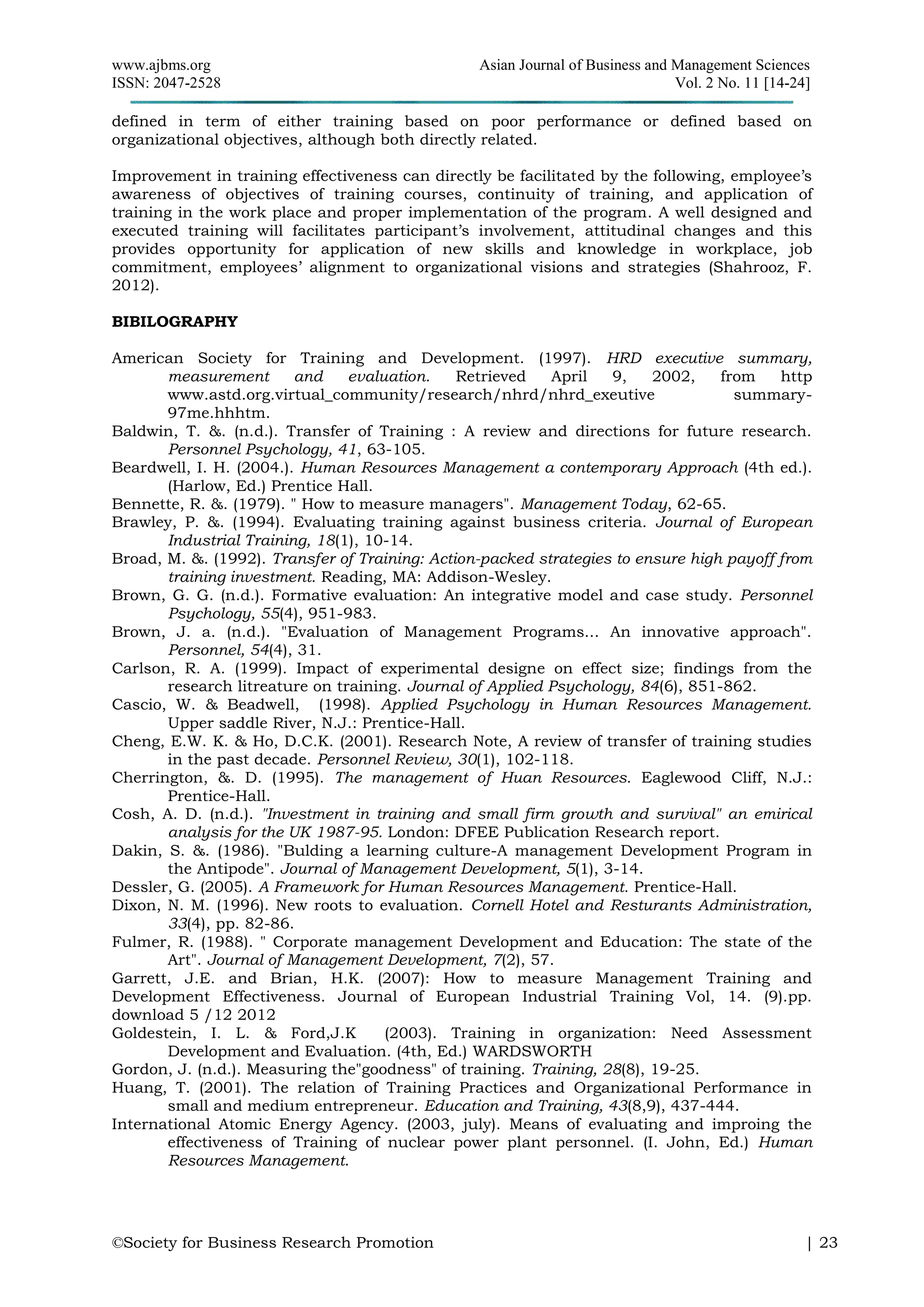 www.ajbms.org Asian Journal of Business and Management Sciences
ISSN: 2047-2528 Vol. 2 No. 11 [14-24]
©Society for Business Research Promotion | 23
defined in term of either training based on poor performance or defined based on
organizational objectives, although both directly related.
Improvement in training effectiveness can directly be facilitated by the following, employee’s
awareness of objectives of training courses, continuity of training, and application of
training in the work place and proper implementation of the program. A well designed and
executed training will facilitates participant’s involvement, attitudinal changes and this
provides opportunity for application of new skills and knowledge in workplace, job
commitment, employees’ alignment to organizational visions and strategies (Shahrooz, F.
2012).
BIBILOGRAPHY
American Society for Training and Development. (1997). HRD executive summary,
measurement and evaluation. Retrieved April 9, 2002, from http
www.astd.org.virtual_community/research/nhrd/nhrd_exeutive summary-
97me.hhhtm.
Baldwin, T. &. (n.d.). Transfer of Training : A review and directions for future research.
Personnel Psychology, 41, 63-105.
Beardwell, I. H. (2004.). Human Resources Management a contemporary Approach (4th ed.).
(Harlow, Ed.) Prentice Hall.
Bennette, R. &. (1979). " How to measure managers". Management Today, 62-65.
Brawley, P. &. (1994). Evaluating training against business criteria. Journal of European
Industrial Training, 18(1), 10-14.
Broad, M. &. (1992). Transfer of Training: Action-packed strategies to ensure high payoff from
training investment. Reading, MA: Addison-Wesley.
Brown, G. G. (n.d.). Formative evaluation: An integrative model and case study. Personnel
Psychology, 55(4), 951-983.
Brown, J. a. (n.d.). "Evaluation of Management Programs... An innovative approach".
Personnel, 54(4), 31.
Carlson, R. A. (1999). Impact of experimental designe on effect size; findings from the
research litreature on training. Journal of Applied Psychology, 84(6), 851-862.
Cascio, W. & Beadwell, (1998). Applied Psychology in Human Resources Management.
Upper saddle River, N.J.: Prentice-Hall.
Cheng, E.W. K. & Ho, D.C.K. (2001). Research Note, A review of transfer of training studies
in the past decade. Personnel Review, 30(1), 102-118.
Cherrington, &. D. (1995). The management of Huan Resources. Eaglewood Cliff, N.J.:
Prentice-Hall.
Cosh, A. D. (n.d.). "Investment in training and small firm growth and survival" an emirical
analysis for the UK 1987-95. London: DFEE Publication Research report.
Dakin, S. &. (1986). "Bulding a learning culture-A management Development Program in
the Antipode". Journal of Management Development, 5(1), 3-14.
Dessler, G. (2005). A Framework for Human Resources Management. Prentice-Hall.
Dixon, N. M. (1996). New roots to evaluation. Cornell Hotel and Resturants Administration,
33(4), pp. 82-86.
Fulmer, R. (1988). " Corporate management Development and Education: The state of the
Art". Journal of Management Development, 7(2), 57.
Garrett, J.E. and Brian, H.K. (2007): How to measure Management Training and
Development Effectiveness. Journal of European Industrial Training Vol, 14. (9).pp.
download 5 /12 2012
Goldestein, I. L. & Ford,J.K (2003). Training in organization: Need Assessment
Development and Evaluation. (4th, Ed.) WARDSWORTH
Gordon, J. (n.d.). Measuring the"goodness" of training. Training, 28(8), 19-25.
Huang, T. (2001). The relation of Training Practices and Organizational Performance in
small and medium entrepreneur. Education and Training, 43(8,9), 437-444.
International Atomic Energy Agency. (2003, july). Means of evaluating and improing the
effectiveness of Training of nuclear power plant personnel. (I. John, Ed.) Human
Resources Management.
 
