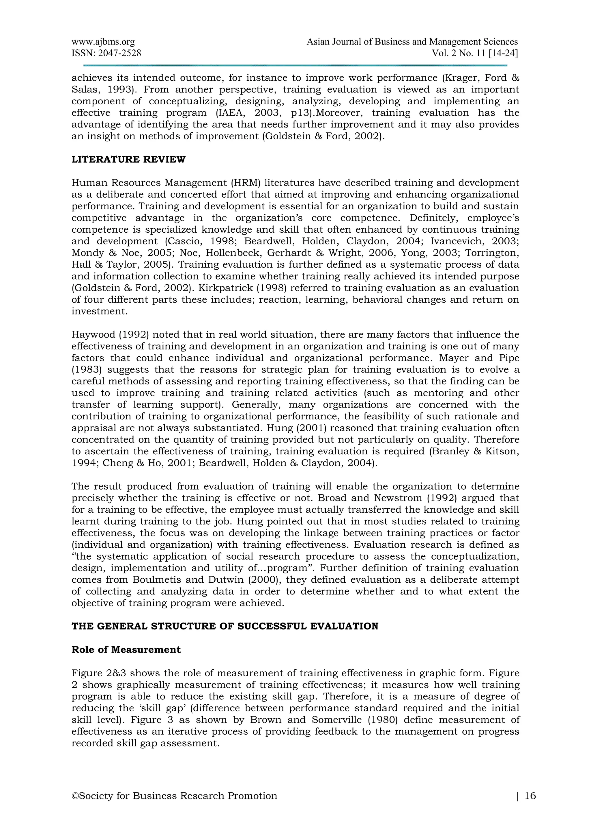 www.ajbms.org Asian Journal of Business and Management Sciences
ISSN: 2047-2528 Vol. 2 No. 11 [14-24]
©Society for Business Research Promotion | 16
achieves its intended outcome, for instance to improve work performance (Krager, Ford &
Salas, 1993). From another perspective, training evaluation is viewed as an important
component of conceptualizing, designing, analyzing, developing and implementing an
effective training program (IAEA, 2003, p13).Moreover, training evaluation has the
advantage of identifying the area that needs further improvement and it may also provides
an insight on methods of improvement (Goldstein & Ford, 2002).
LITERATURE REVIEW
Human Resources Management (HRM) literatures have described training and development
as a deliberate and concerted effort that aimed at improving and enhancing organizational
performance. Training and development is essential for an organization to build and sustain
competitive advantage in the organization’s core competence. Definitely, employee’s
competence is specialized knowledge and skill that often enhanced by continuous training
and development (Cascio, 1998; Beardwell, Holden, Claydon, 2004; Ivancevich, 2003;
Mondy & Noe, 2005; Noe, Hollenbeck, Gerhardt & Wright, 2006, Yong, 2003; Torrington,
Hall & Taylor, 2005). Training evaluation is further defined as a systematic process of data
and information collection to examine whether training really achieved its intended purpose
(Goldstein & Ford, 2002). Kirkpatrick (1998) referred to training evaluation as an evaluation
of four different parts these includes; reaction, learning, behavioral changes and return on
investment.
Haywood (1992) noted that in real world situation, there are many factors that influence the
effectiveness of training and development in an organization and training is one out of many
factors that could enhance individual and organizational performance. Mayer and Pipe
(1983) suggests that the reasons for strategic plan for training evaluation is to evolve a
careful methods of assessing and reporting training effectiveness, so that the finding can be
used to improve training and training related activities (such as mentoring and other
transfer of learning support). Generally, many organizations are concerned with the
contribution of training to organizational performance, the feasibility of such rationale and
appraisal are not always substantiated. Hung (2001) reasoned that training evaluation often
concentrated on the quantity of training provided but not particularly on quality. Therefore
to ascertain the effectiveness of training, training evaluation is required (Branley & Kitson,
1994; Cheng & Ho, 2001; Beardwell, Holden & Claydon, 2004).
The result produced from evaluation of training will enable the organization to determine
precisely whether the training is effective or not. Broad and Newstrom (1992) argued that
for a training to be effective, the employee must actually transferred the knowledge and skill
learnt during training to the job. Hung pointed out that in most studies related to training
effectiveness, the focus was on developing the linkage between training practices or factor
(individual and organization) with training effectiveness. Evaluation research is defined as
‘’the systematic application of social research procedure to assess the conceptualization,
design, implementation and utility of…program’’. Further definition of training evaluation
comes from Boulmetis and Dutwin (2000), they defined evaluation as a deliberate attempt
of collecting and analyzing data in order to determine whether and to what extent the
objective of training program were achieved.
THE GENERAL STRUCTURE OF SUCCESSFUL EVALUATION
Role of Measurement
Figure 2&3 shows the role of measurement of training effectiveness in graphic form. Figure
2 shows graphically measurement of training effectiveness; it measures how well training
program is able to reduce the existing skill gap. Therefore, it is a measure of degree of
reducing the ‘skill gap’ (difference between performance standard required and the initial
skill level). Figure 3 as shown by Brown and Somerville (1980) define measurement of
effectiveness as an iterative process of providing feedback to the management on progress
recorded skill gap assessment.
 