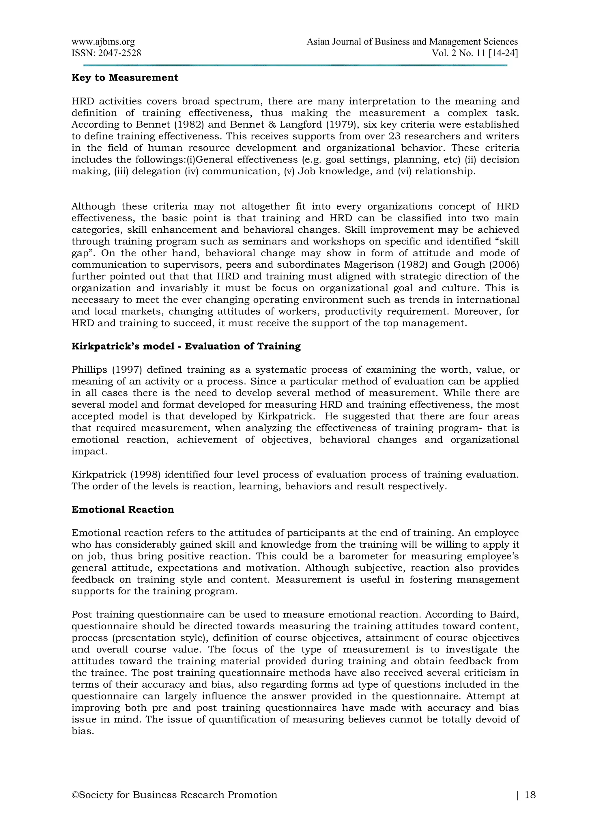 www.ajbms.org Asian Journal of Business and Management Sciences
ISSN: 2047-2528 Vol. 2 No. 11 [14-24]
©Society for Business Research Promotion | 18
Key to Measurement
HRD activities covers broad spectrum, there are many interpretation to the meaning and
definition of training effectiveness, thus making the measurement a complex task.
According to Bennet (1982) and Bennet & Langford (1979), six key criteria were established
to define training effectiveness. This receives supports from over 23 researchers and writers
in the field of human resource development and organizational behavior. These criteria
includes the followings:(i)General effectiveness (e.g. goal settings, planning, etc) (ii) decision
making, (iii) delegation (iv) communication, (v) Job knowledge, and (vi) relationship.
Although these criteria may not altogether fit into every organizations concept of HRD
effectiveness, the basic point is that training and HRD can be classified into two main
categories, skill enhancement and behavioral changes. Skill improvement may be achieved
through training program such as seminars and workshops on specific and identified “skill
gap”. On the other hand, behavioral change may show in form of attitude and mode of
communication to supervisors, peers and subordinates Magerison (1982) and Gough (2006)
further pointed out that that HRD and training must aligned with strategic direction of the
organization and invariably it must be focus on organizational goal and culture. This is
necessary to meet the ever changing operating environment such as trends in international
and local markets, changing attitudes of workers, productivity requirement. Moreover, for
HRD and training to succeed, it must receive the support of the top management.
Kirkpatrick’s model - Evaluation of Training
Phillips (1997) defined training as a systematic process of examining the worth, value, or
meaning of an activity or a process. Since a particular method of evaluation can be applied
in all cases there is the need to develop several method of measurement. While there are
several model and format developed for measuring HRD and training effectiveness, the most
accepted model is that developed by Kirkpatrick. He suggested that there are four areas
that required measurement, when analyzing the effectiveness of training program- that is
emotional reaction, achievement of objectives, behavioral changes and organizational
impact.
Kirkpatrick (1998) identified four level process of evaluation process of training evaluation.
The order of the levels is reaction, learning, behaviors and result respectively.
Emotional Reaction
Emotional reaction refers to the attitudes of participants at the end of training. An employee
who has considerably gained skill and knowledge from the training will be willing to apply it
on job, thus bring positive reaction. This could be a barometer for measuring employee’s
general attitude, expectations and motivation. Although subjective, reaction also provides
feedback on training style and content. Measurement is useful in fostering management
supports for the training program.
Post training questionnaire can be used to measure emotional reaction. According to Baird,
questionnaire should be directed towards measuring the training attitudes toward content,
process (presentation style), definition of course objectives, attainment of course objectives
and overall course value. The focus of the type of measurement is to investigate the
attitudes toward the training material provided during training and obtain feedback from
the trainee. The post training questionnaire methods have also received several criticism in
terms of their accuracy and bias, also regarding forms ad type of questions included in the
questionnaire can largely influence the answer provided in the questionnaire. Attempt at
improving both pre and post training questionnaires have made with accuracy and bias
issue in mind. The issue of quantification of measuring believes cannot be totally devoid of
bias.
 
