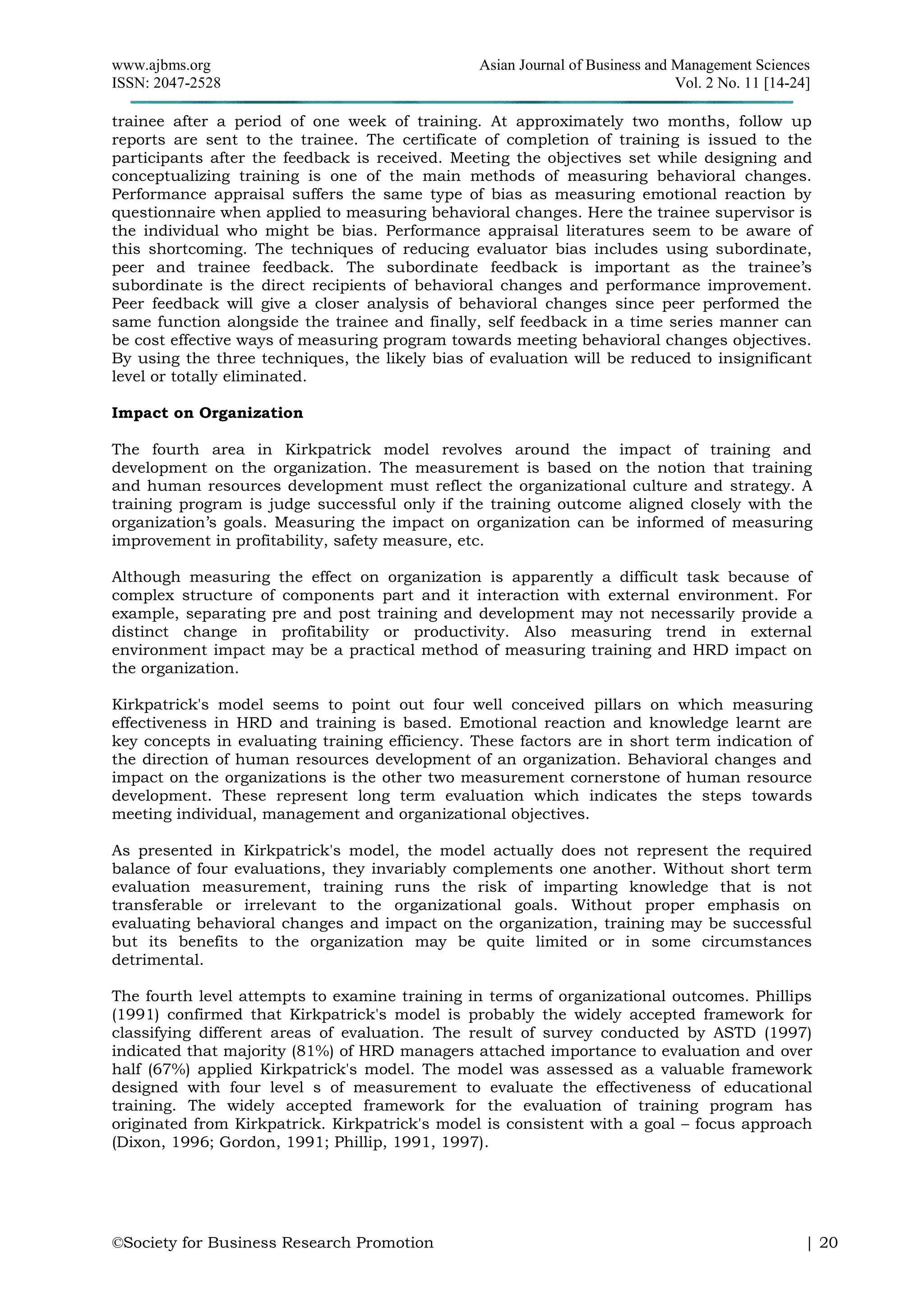 www.ajbms.org Asian Journal of Business and Management Sciences
ISSN: 2047-2528 Vol. 2 No. 11 [14-24]
©Society for Business Research Promotion | 20
trainee after a period of one week of training. At approximately two months, follow up
reports are sent to the trainee. The certificate of completion of training is issued to the
participants after the feedback is received. Meeting the objectives set while designing and
conceptualizing training is one of the main methods of measuring behavioral changes.
Performance appraisal suffers the same type of bias as measuring emotional reaction by
questionnaire when applied to measuring behavioral changes. Here the trainee supervisor is
the individual who might be bias. Performance appraisal literatures seem to be aware of
this shortcoming. The techniques of reducing evaluator bias includes using subordinate,
peer and trainee feedback. The subordinate feedback is important as the trainee’s
subordinate is the direct recipients of behavioral changes and performance improvement.
Peer feedback will give a closer analysis of behavioral changes since peer performed the
same function alongside the trainee and finally, self feedback in a time series manner can
be cost effective ways of measuring program towards meeting behavioral changes objectives.
By using the three techniques, the likely bias of evaluation will be reduced to insignificant
level or totally eliminated.
Impact on Organization
The fourth area in Kirkpatrick model revolves around the impact of training and
development on the organization. The measurement is based on the notion that training
and human resources development must reflect the organizational culture and strategy. A
training program is judge successful only if the training outcome aligned closely with the
organization’s goals. Measuring the impact on organization can be informed of measuring
improvement in profitability, safety measure, etc.
Although measuring the effect on organization is apparently a difficult task because of
complex structure of components part and it interaction with external environment. For
example, separating pre and post training and development may not necessarily provide a
distinct change in profitability or productivity. Also measuring trend in external
environment impact may be a practical method of measuring training and HRD impact on
the organization.
Kirkpatrick's model seems to point out four well conceived pillars on which measuring
effectiveness in HRD and training is based. Emotional reaction and knowledge learnt are
key concepts in evaluating training efficiency. These factors are in short term indication of
the direction of human resources development of an organization. Behavioral changes and
impact on the organizations is the other two measurement cornerstone of human resource
development. These represent long term evaluation which indicates the steps towards
meeting individual, management and organizational objectives.
As presented in Kirkpatrick's model, the model actually does not represent the required
balance of four evaluations, they invariably complements one another. Without short term
evaluation measurement, training runs the risk of imparting knowledge that is not
transferable or irrelevant to the organizational goals. Without proper emphasis on
evaluating behavioral changes and impact on the organization, training may be successful
but its benefits to the organization may be quite limited or in some circumstances
detrimental.
The fourth level attempts to examine training in terms of organizational outcomes. Phillips
(1991) confirmed that Kirkpatrick's model is probably the widely accepted framework for
classifying different areas of evaluation. The result of survey conducted by ASTD (1997)
indicated that majority (81%) of HRD managers attached importance to evaluation and over
half (67%) applied Kirkpatrick's model. The model was assessed as a valuable framework
designed with four level s of measurement to evaluate the effectiveness of educational
training. The widely accepted framework for the evaluation of training program has
originated from Kirkpatrick. Kirkpatrick's model is consistent with a goal – focus approach
(Dixon, 1996; Gordon, 1991; Phillip, 1991, 1997).
 