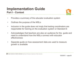 Implementation Guide
Part I - Context

•   Provides a summary of the educator evaluation system

•   Outlines the purpose of the MSLs

•   Inclusion in the guide does not imply that testing coordinators are
    responsible for training on the evaluation system or Standard 6

•   Acknowledges that teachers are also an audience for the guide and
    need to understand how the MSLs connect with educator
    effectiveness

•   Separate guide on how assessment data are used to measure
    growth is available




                                                            10/2/2012 • page 55
 