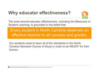 Why educator effectiveness?
The work around educator effectiveness, including the Measures of
Student Learning, is grounded in the belief that:

 Every student in North Carolina deserves an
 effective teacher in all courses and grades.
Our students need to learn all of the standards in the North
Carolina Standard Course of Study in order to be READY for their
futures.
 