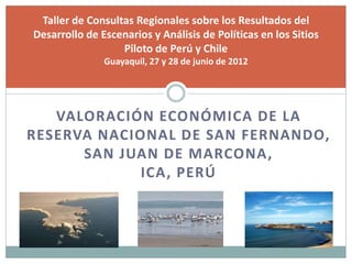 VALORACIÓN ECONÓMICA DE LA
RESERVA NACIONAL DE SAN FERNANDO,
SAN JUAN DE MARCONA,
ICA, PERÚ
Taller de Consultas Regionales sobre los Resultados del
Desarrollo de Escenarios y Análisis de Políticas en los Sitios
Piloto de Perú y Chile
Guayaquil, 27 y 28 de junio de 2012
 