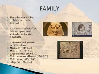  Her father was Ay, but,
probably, her mother
died early.
 Ay was married with Tey,
they were parents of
Mutnedymet, halfsister
of Nefertiti.
 Akhenaton and Nefertiti
had 6 daughters:
 Meritatón (1348 B.C.)
 Meketatón (1347 B.C.)
 Anjesenpaatón (1346 B.C.)
 Neferneferuatón-Thaserit (1344 B.C.)
 Neferneferura (1341 B.C.)
 Setepenra (1339 B.C.)
 