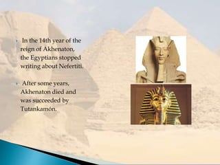  In the 14th year of the
reign of Akhenaton,
the Egyptians stopped
writing about Nefertiti.
 After some years,
Akhenaton died and
was succeeded by
Tutankamón.
 