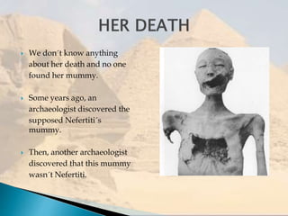  We don´t know anything
about her death and no one
found her mummy.
 Some years ago, an
archaeologist discovered the
supposed Nefertiti´s
mummy.
 Then, another archaeologist
discovered that this mummy
wasn´t Nefertiti.
 
