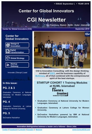 Center for Global Innovators
CGI Newsletter
San Francisco - Boston - Berlin - Dubai - Islamabad
www.ConsultCGI.comTwitter | Facebook | LinkedIn | Google+ | Medium
Innovation distinguishes between a leader and a follower –Steve Jobs
► ISSUE September | ► YEAR 2019
STARTUP COHORT 1 Training Modules
at NUML Islamabad
 Graduation Ceremony at National University for Modern
Languages, Islamabad.
 Graduation Ceremony at Lahore College for Women
University.
 SoCreative Hackathon powered by IBM at National
University for Modern Languages, Islamabad.
In this issue:
PG. 2 & 3
Graduation Ceremony at National
University for Modern Languages,
Islamabad.
PG. 4
Graduation Ceremony at Lahore
College for Women University.
PG. 5
SoCreative Hackathon
Center for Global Innovators (CGI) September-2019
CGI is Innovation Consulting: with the design thinking
mindset of IDEO, and the business capability of
McKinsey, all of that combined with the entrepreneurial
spirit of the best startups.
Design &
Innovation
Digital
Transformation
Global Strategy
Startup
Gateway
Center for
Global Innovators
Team CGI visits Punjab Board of Investment & Trade (PBIT)
Innovate | Disrupt | Lead
 