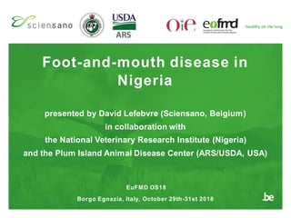 Foot-and-mouth disease in
Nigeria
EuFMD OS18
Borgo Egnazia, Italy, October 29th-31st 2018
presented by David Lefebvre (Sciensano, Belgium)
in collaboration with
the National Veterinary Research Institute (Nigeria)
and the Plum Island Animal Disease Center (ARS/USDA, USA)
 