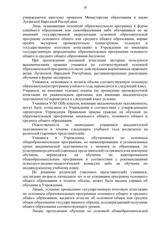 10
утверждаются ежегодно приказом Министерства образования и науки
Луганской Народной Республики.
Лица, осваивающие основную образовательную программу в форме
семейного образования или самообразования либо обучавшиеся по не
имеющей государственной аккредитации основной образовательной
программе основного общего или среднего общего образования, вправе
пройти экстерном промежуточную (семестровую, годовую) и
государственную итоговую аттестацию в Учреждении по имеющим
государственную аккредитацию образовательным программам основного
общего и среднего общего образования бесплатно.
При прохождении указанной аттестации экстерны пользуются
академическими правами учащихся по соответствующей основной
образовательнойпрограммесогласно действующим нормативным правовым
актам Луганской Народной Республики, регламентирующим реализацию
обучения в форме экстерната.
Учащиеся, освоившие в полном объеме соответствующую основную
образовательнуюпрограммуучебного года, переводятся в следующий класс.
Учащиеся, не имеющие годовых оценок (не прошедшие промежуточной
аттестации по уважительным причинам, или имеющие академическую
задолженность) переводятся в следующий класс условно.
Учащиеся V-XI (XII) классов, имеющие академическую задолженность,
могут быть отчислены из Учреждения в соответствии с утвержденными
директором Учреждения Правилами приема граждан на обучение по
образовательным программам начального общего, основного общего и
среднего общего образования.
Ответственность за ликвидацию учащимися академической
задолженности в течение следующего учебного года возлагается на
родителей (законных представителей).
Учащиеся в Учреждении, обучающиеся по основным
общеобразовательным программам, не ликвидировавшие в установленные
сроки академической задолженности с момента ее образования, по
усмотрениюродителей (законных представителей) оставляются на повторное
обучение, переводятся на обучение по адаптированным
общеобразовательным программам в соответствии с рекомендациями
психолого-медико-педагогической комиссии либо на обучение по
индивидуальному учебному плану.
По решению родителей (законных представителей) учащимся,
достигшим возраста пятнадцати лет и не усвоившим программу основного
общего образования в полном объеме, может быть выдана справка об
обучении в Учреждении.
Лицам, успешно прошедшим государственную итоговую аттестацию
по основным образовательным программам основного общего и среднего
общего образования, выдается аттестат об основном общем или среднем
общем образовании государственного образца, подтверждающий получение
общего образования соответствующего уровня.
Лицам, проходящим обучение по основной общеобразовательной
 