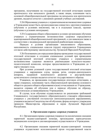 11
программе, получившим на государственной итоговой аттестации оценки
критического или начального уровней, а также лицам, освоившим часть
основной общеобразовательной программы на начальном или критическом
уровнях, выдается аттестат с указанием уровней учебных достижений.
3.24.Образованиеучащихся с ограниченнымивозможностямиздоровья
в Учреждении может быть организованокак совместно с другимиучащимися
(обучение в условиях инклюзии), так и в отдельных классах, группах
(обучение в условиях интеграции).
3.25.Содержаниеобщего образования и условия организации обучения
учащихся с ограниченными возможностями здоровья определяются
адаптированнойобщеобразовательной программой, а для инвалидов также в
соответствии с индивидуальной программой реабилитации инвалида.
Порядок и условия организации инклюзивного образования,
наполняемость специальных классов (групп) определяются Учреждением
согласно действующему законодательству Луганской Народной Республики.
3.26.Основанием для определения формы проведения государственной
итоговой аттестации и создания специальных условий при проведении
государственной итоговой аттестации учащихся с ограниченными
возможностями здоровья являются рекомендации психолого-медико-
педагогической комиссии, которые предоставляются в Учреждение до 1
марта текущего года.
При условии успешной сдачи государственной итоговой аттестации
учащимися с нарушением слуха, зрения, речи, опорно-двигательного
аппарата, задержкой психического развития и расстройствами
аутистического спектра выдается аттестат государственного образца.
Учащимся, не прошедшим государственную итоговую аттестацию, а
также учащимся, освоившим часть образовательной программы основного
общего и среднего общего образования и (или) отчисленным из Учреждения,
выдается справка об обучении или о периоде обучения по образцу,
самостоятельно устанавливаемому Учреждением.
В случае, если обучение осуществляется по реализации требований
Специального государственного образовательного стандарта образования
учащихся с умственной отсталостью (интеллектуальными нарушениями),
учащимся выдается Свидетельство об обучении, форма которого утверждена
приказом Министерства образования и науки Луганской Народной
Республики.
4. Организация охраны здоровья учащихся
4.1. Организация охраны здоровья учащихся (за исключением оказания
первичной медико-санитарной помощи, прохождения периодических
медицинских осмотров и диспансеризации) осуществляется в Учреждении.
4.2. Организацию оказания первичной медико-санитарной помощи
учащимся осуществляет исполнительный орган государственной власти
 