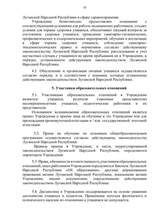 12
Луганской Народной Республики в сфере здравоохранения.
Учреждение безвозмездно предоставляет помещение с
соответствующимиусловиямидля работы медицинских работников; создает
условия для охраны здоровья учащихся, обеспечивает текущий контроль за
состоянием здоровья учащихся, проведение санитарно-гигиенических,
профилактических и оздоровительных мероприятий, обучение и воспитание
в сфере охраны здоровья учащихся, соблюдение санитарно-
эпидемиологических правил и нормативов согласно действующему
законодательству Луганской Народной Республики, расследование и учет
несчастных случаев с учащимися во время пребывания их в Учреждении, в
порядке, установленном действующим законодательством Луганской
Народной Республики.
4.3. Обеспечение и организация питания учащихся осуществляется
согласно порядку и в соответствии с нормами, которые установлены
действующим законодательством Луганской Народной Республики.
5. Участники образовательных отношений
5.1. Участниками образовательных отношений в Учреждении
являются: учащиеся, родители (законные представители)
несовершеннолетних учащихся, педагогические работники и их
представители.
Основанием возникновения образовательных отношений является
приказ Учреждения о приеме лица на обучение в это Учреждение или для
прохождения промежуточнойаттестации и / или государственной итоговой
аттестации.
5.2. Прием на обучение по основным общеобразовательным
программам осуществляется согласно действующему законодательству
Луганской Народной Республики.
Правила приема в Учреждение, в части, неурегулированной
законодательством Луганской Народной Республики, определяются
директором Учреждения.
5.3. Права, обязанностииответственность участников образовательных
отношений, иных работников Учреждения определяются Законом Луганской
Народной Республики «Об образовании», другими нормативными
правовыми актами Луганской Народной Республики, локальными актами
Учреждения, иными документами, определенными действующим
законодательством Луганской Народной Республики.
5.4. Дисциплина в Учреждении поддерживается на основе уважения
достоинства учащихся и педагогов. Применение методов физического и
психического насилия по отношению к учащимся не допускается.
 