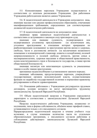 13
5.5. Комплектование персонала Учреждения осуществляется в
соответствии со штатным расписанием Учреждения. Для работников
Учреждения работодателем является данное Учреждение.
5.6. К педагогической деятельности в Учреждении допускаются лица,
имеющие высшее или среднее профессиональное образование, отвечающие
квалификационным требованиям, определенных для соответствующих
должностей педагогических работников.
5.7. К педагогической деятельности не допускаются лица:
лишённые права заниматься педагогической деятельностью в
соответствии со вступившим в законную силу приговором суда;
имеющие или имевшие судимость, подвергающиеся или
подвергавшиеся уголовному преследованию (за исключением лиц,
уголовное преследование в отношении которых прекращено по
реабилитирующим основаниям) за преступления против жизни и здоровья,
свободы, чести и достоинства личности (за исключением незаконного
помещения в психиатрический стационар, клеветы и оскорбления), половой
неприкосновенности и половой свободы личности, против семьи и
несовершеннолетних, здоровья населения и общественной нравственности,
основ конституционного строя и безопасности государства, а также против
общественной безопасности;
имеющие неснятую или непогашенную судимость за умышленные
тяжкие и особо тяжкие преступления;
признанные недееспособными в установленном законом порядке;
имеющие заболевания, предусмотренные перечнем, утверждённым
государственным органом исполнительной власти, осуществляющим
функции по выработке государственной политики и нормативно-правовому
регулированию в области здравоохранения.
5.8. Отношения работников с Учреждением регулируются трудовым
договором, условия которого не могут противоречить трудовому
законодательству Луганской Народной Республики.
5.9. Объем педагогической нагрузки в Учреждении определяется
директором в соответствии с законодательством Луганской Народной
Республики.
Нагрузка педагогического работника Учреждения, независимо от
подчинения, типа и формы собственности, объёмом менее тарифной ставки,
устанавливается только с его письменного согласия.
Перераспределение педагогической нагрузки в течение учебного года
возможно, в случае изменения количества часов по отдельным
образовательным программам, с письменного согласия работника и
соблюдением действующего законодательства Луганской Народной
Республики.
 