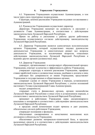 14
6. Управление Учреждением
6.1. Управление Учреждением осуществляет Администрация, в том
числе через свои структурные подразделения.
Структура, штатное расписание Учреждения подлежат согласованию с
Администрацией.
6.2. Руководство Учреждением осуществляет директор.
Директора Учреждения назначает на должность и увольняет с
должности Глава Администрации, в соответствии с действующим
законодательством Луганской Народной Республики.
Прием на работу и увольнение с работы других работников
Учреждения осуществляется согласно действующему законодательству
Луганской Народной Республики.
6.3. Директор Учреждения является единоличным исполнительным
органом Учреждения, который осуществляет текущее руководство
деятельностью Учреждения и самостоятельно решает все вопросы
деятельности Учреждения, за исключением вопросов, отнесенных
действующим законодательством Луганской Народной Республики к
ведению других органов (должностных лиц).
6.4. Директор Учреждения:
планирует, организовывает и контролирует образовательный процесс
Учреждения, отвечает за качество и эффективность работы Учреждения;
утверждает структуру и штатное расписание Учреждения, тарифные
ставки заработной платы и должностные оклады, надбавки и доплаты к ним;
действует без доверенности от имени Учреждения, представляет
Учреждение в государственных и общественных органах;
совершает сделки от имени Учреждения в порядке, установленном
законодательством Луганской Народной Республики, с учетом положений
настоящего Устава и распоряжений Главы Администрации;
выдает доверенности;
открывает счета в финансовых органах, органах казначейства
Луганской Народной Республики и иные счета в установленном порядке, в
соответствии с законодательством Луганской Народной Республики;
применяет к работникам Учреждения меры дисциплинарного
взыскания и поощрения в соответствии с действующим законодательством
Луганской Народной Республики;
в пределах своей компетенции издает приказы и дает указания,
обязательные для всех работников Учреждения;
утверждает положения о филиалах;
обеспечивает своевременное и качественное выполнение всех
договоров и обязательств Учреждения;
обеспечивает развитие материально-технической базы, в пределах
выделенных средств и в соответствии с действующим законодательством
Луганской Народной Республики;
 